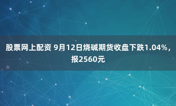 股票网上配资 9月12日烧碱期货收盘下跌1.04%,报2560元