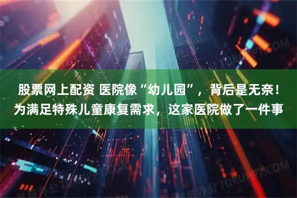 股票网上配资 医院像“幼儿园”,背后是无奈!为满足特殊儿童康复需求,这家医院做了一件事