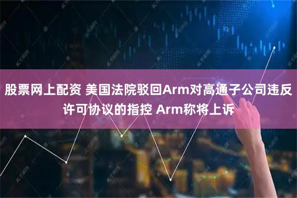 股票网上配资 美国法院驳回Arm对高通子公司违反许可协议的指控 Arm称将上诉