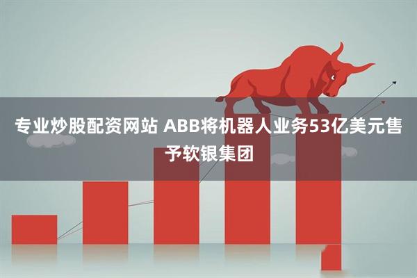 专业炒股配资网站 ABB将机器人业务53亿美元售予软银集团